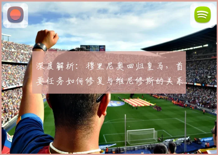深度解析:穆里尼奥回归皇马,首要任务如何修复与维尼修斯的关系纽带及战术影响