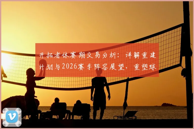 开拓者休赛期交易分析：详解重建计划与2026赛季阵容展望，重塑球队竞争力
