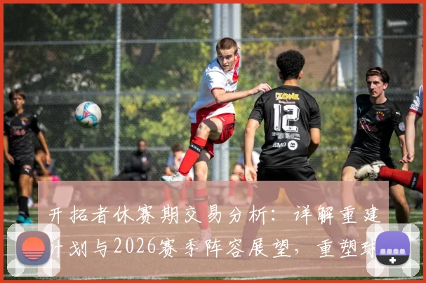 开拓者休赛期交易分析：详解重建计划与2026赛季阵容展望，重塑球队竞争力