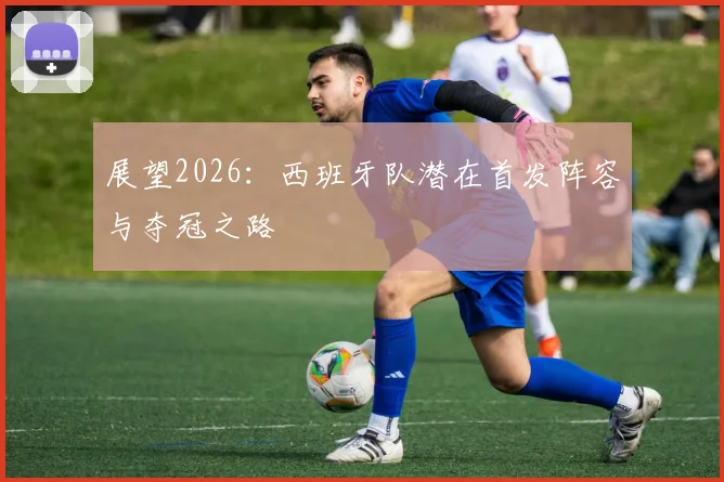 展望2026:西班牙队潜在首发阵容与夺冠之路