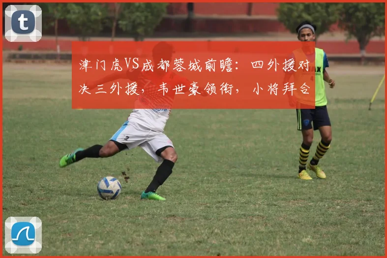 津门虎VS成都蓉城前瞻:四外援对决三外援,韦世豪领衔,小将拜合拉木能否登场?