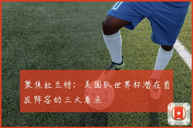 聚焦杜兰特:美国队世界杯潜在首发阵容的三大看点